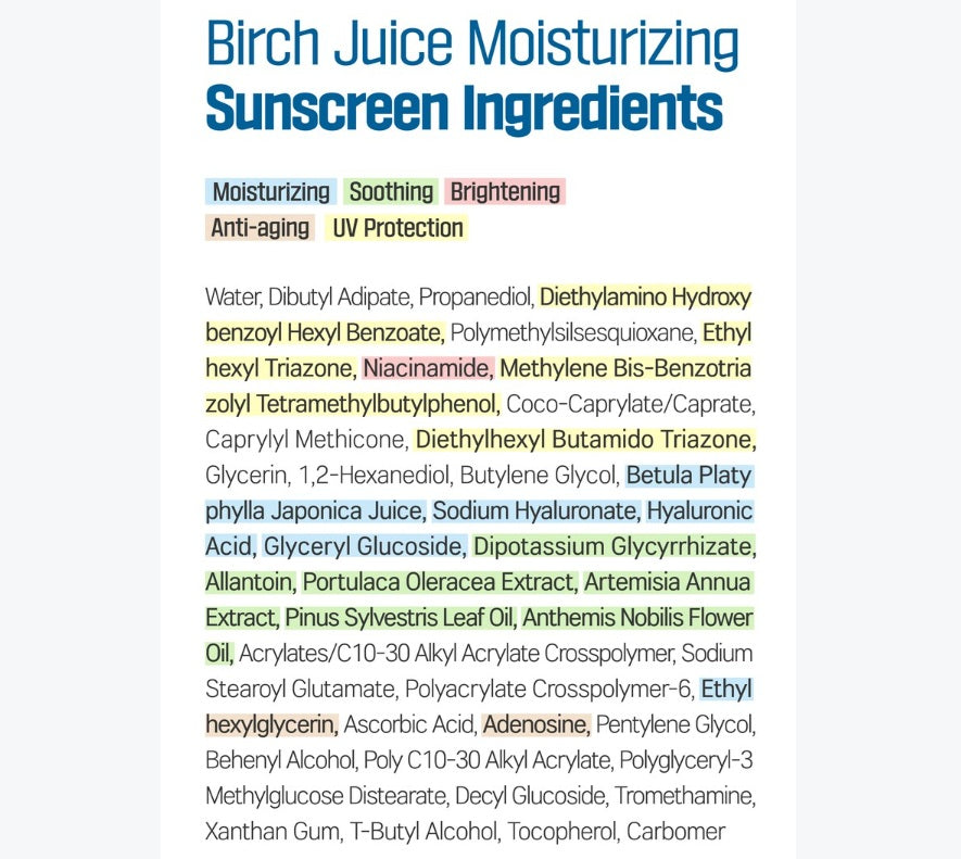 ROUND LAB Birch Juice Moisturizing Sunscreen Ingredients - Water, Dibutyl Adipate, Propanediol, Diethylamino Hydroxybenzoyl Hexyl Benzoate, Polymethylsilsesquioxane, Ethylhexyl Triazone, Niacinamide, Methylene Bis-Benzotriazolyl Tetramethylbutylphenol, Cocoa-Caprylate/Caprate, Caprylyl Methicone, Diethylhexyl Butamido Triazone, Glycerin, 1,2-Hexanediol, Butylene Glycol, Birch Sap (1,425ppm), Sodium Hyaluronate, Hyaluronic Acid, Glyceryl Glucoside, Dipotassium Glycyrrhizate, Allantoin, etc.